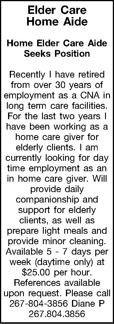 Elder Care Home Aide   Elder Care Home Aide  Home Elder Care Aide Seeks Position  Recently I have retired from over 30 years of employment as a CNA in long term care facilities. For the last two years I have been working as a home care giver for elderly clients.  I am currently looking for day time employment as an in home care giver.  Will provide daily companionship and support for elderly clients, as well as prepare light meals and provide minor cleaning. Available 5 - 7 days per week (daytime only) at $25.00 per hour.  References available upon request.  Please call 267-804-3856 Diane P 267.804.3856  