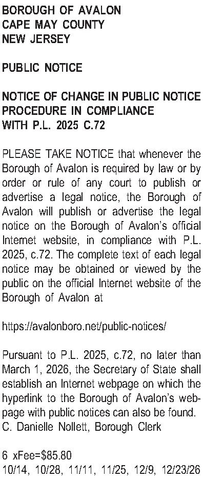 BOROUGH OF AVALON CAPE MAY  BOROUGH OF AVALON CAPE MAY COUNTY NEW JERSEY   PUBLIC NOTICE   NOTICE OF CHANGE IN PUBLIC NOTICE PROCEDURE  IN COMPLIANCE WITH P.L. 2025 C.72  PLEASE TAKE NOTICE that whenever the Borough of Avalon is required by law or by order or rule of any court to publish or advertise a legal notice, the Borough of Avalon will publish or advertise the legal notice on the Borough of Avalons official Internet website, in compliance with P.L. 2025, c.72.  The complete text of each legal notice may be obtained or viewed by the public on the official Internet website of the Borough of Avalon at   https://avalonboro.net/public-notices/  Pursuant to P.L. 2025, c.72, no later than March 1, 2026, the Secretary of State shall establish an Internet webpage on which the hyperlink to the Borough of Avalons webpage with public notices can also be found.   C. Danielle Nollett, Borough Clerk  6 xFee=$85.80 10/14, 10/28, 11/11, 11/25, 12/9, 12/23/26 