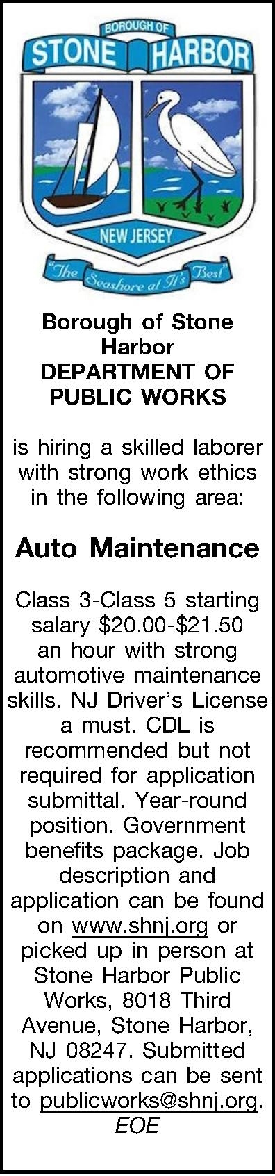  Borough of Stone Harbor   Borough of Stone Harbor DEPARTMENT OF PUBLIC WORKS   is hiring a skilled laborer with strong work ethics in the following area:  Auto Maintenance  Class 3-Class 5 starting salary $20.00-$21.50 an hour with strong automotive maintenance skills. NJ Drivers License a must. CDL is recommended but not required for application submittal. Year-round position.  Government benefits package.  Job description and application can be found on www.shnj.org or picked up in person at Stone Harbor Public Works, 8018 Third Avenue, Stone Harbor, NJ 08247.  Submitted applications can be sent to publicworks@shnj.org. EOE  