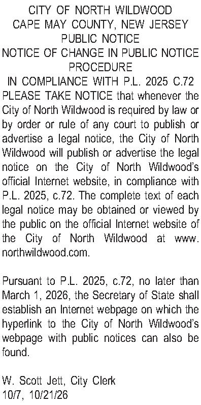 CITY OF NORTH WILDWOOD CAPE  CITY OF NORTH WILDWOOD CAPE MAY COUNTY, NEW JERSEY PUBLIC NOTICE NOTICE OF CHANGE IN PUBLIC NOTICE PROCEDURE IN COMPLIANCE WITH P.L. 2025 C.72 PLEASE TAKE NOTICE that whenever the City of North Wildwood is required by law or by order or rule of any court to publish or advertise a legal notice, the City of North Wildwood will publish or advertise the legal notice on the City of North Wildwoods official Internet website, in compliance with P.L. 2025, c.72. The complete text of each legal notice may be obtained or viewed by the public on the official Internet website of the City of North Wildwood at www.northwildwood.com.  Pursuant to P.L. 2025, c.72, no later than March 1, 2026, the Secretary of State shall establish an Internet webpage on which the hyperlink to the City of North Wildwoods webpage with public notices can also be found.  W. Scott Jett, City Clerk 10/7, 10/21/26