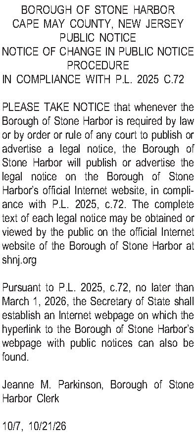 BOROUGH OF STONE HARBOR CAPE  BOROUGH OF STONE HARBOR CAPE MAY COUNTY, NEW JERSEY PUBLIC NOTICE NOTICE OF CHANGE IN PUBLIC NOTICE PROCEDURE IN COMPLIANCE WITH P.L. 2025 C.72  PLEASE TAKE NOTICE that whenever the Borough of Stone Harbor is required by law or by order or rule of any court to publish or advertise a legal notice, the Borough of Stone Harbor will publish or advertise the legal notice on the Borough of Stone Harbors official Internet website, in compliance with P.L. 2025, c.72. The complete text of each legal notice may be obtained or viewed by the public on the official Internet website of the Borough of Stone Harbor at shnj.org  Pursuant to P.L. 2025, c.72, no later than March 1, 2026, the Secretary of State shall establish an Internet webpage on which the hyperlink to the Borough of Stone Harbors webpage with public notices can also be found.  Jeanne M. Parkinson, Borough of Stone Harbor Clerk  10/7, 10/21/26