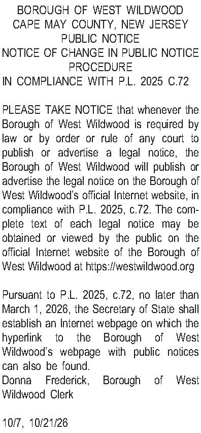 BOROUGH OF WEST WILDWOOD CAPE  BOROUGH OF WEST WILDWOOD CAPE MAY COUNTY, NEW JERSEY PUBLIC NOTICE NOTICE OF CHANGE IN PUBLIC NOTICE PROCEDURE IN COMPLIANCE WITH P.L. 2025 C.72  PLEASE TAKE NOTICE that whenever the Borough of West Wildwood is required by law or by order or rule of any court to publish or advertise a legal notice, the Borough of West Wildwood will publish or advertise the legal notice on the Borough of West Wildwoods official Internet website, in compliance with P.L. 2025, c.72. The complete text of each legal notice may be obtained or viewed by the public on the official Internet website of the Borough of West Wildwood at https://westwildwood.org  Pursuant to P.L. 2025, c.72, no later than March 1, 2026, the Secretary of State shall establish an Internet webpage on which the hyperlink to the Borough of West Wildwoods webpage with public notices can also be found. Donna Frederick, Borough of West Wildwood Clerk  10/7, 10/21/26
