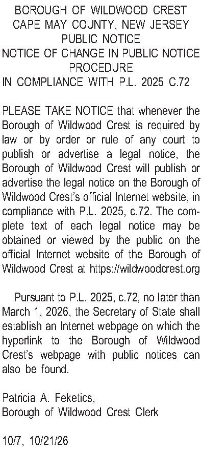 BOROUGH OF WILDWOOD CREST CAPE  BOROUGH OF WILDWOOD CREST CAPE MAY COUNTY, NEW JERSEY  PUBLIC NOTICE  NOTICE OF CHANGE IN PUBLIC NOTICE PROCEDURE  IN COMPLIANCE WITH P.L. 2025 C.72  PLEASE TAKE NOTICE that whenever the Borough of Wildwood Crest is required by law or by order or rule of any court to publish or advertise a legal notice, the Borough of Wildwood Crest will publish or advertise the legal notice on the Borough of Wildwood Crests official Internet website, in compliance with P.L. 2025, c.72.  The complete text of each legal notice may be obtained or viewed by the public on the official Internet website of the Borough of Wildwood Crest at https://wildwoodcrest.org  Pursuant to P.L. 2025, c.72, no later than March 1, 2026, the Secretary of State shall establish an Internet webpage on which the hyperlink to the Borough of Wildwood Crests webpage with public notices can also be found.    Patricia A. Feketics,  Borough of Wildwood Crest Clerk  10/7, 10/21/26 