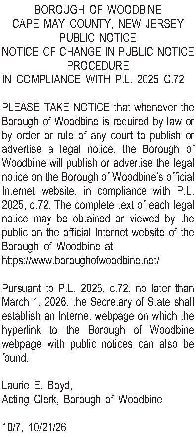 BOROUGH OF WOODBINE CAPE MAY  BOROUGH OF WOODBINE CAPE MAY COUNTY, NEW JERSEY PUBLIC NOTICE NOTICE OF CHANGE IN PUBLIC NOTICE PROCEDURE IN COMPLIANCE WITH P.L. 2025 C.72  PLEASE TAKE NOTICE that whenever the Borough of Woodbine is required by law or by order or rule of any court to publish or advertise a legal notice, the Borough of Woodbine will publish or advertise the legal notice on the Borough of Woodbines official Internet website, in compliance with P.L. 2025, c.72. The complete text of each legal notice may be obtained or viewed by the public on the official Internet website of the Borough of Woodbine at https://www.boroughofwoodbine.net/  Pursuant to P.L. 2025, c.72, no later than March 1, 2026, the Secretary of State shall establish an Internet webpage on which the hyperlink to the Borough of Woodbine webpage with public notices can also be found.  Laurie E. Boyd,  Acting Clerk, Borough of Woodbine  10/7, 10/21/26