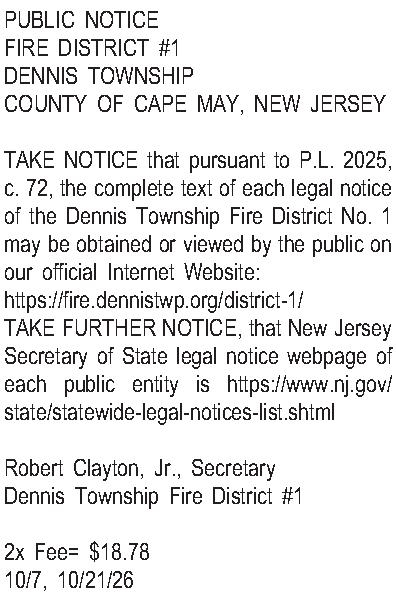 PUBLIC NOTICE FIRE DISTRICT #1  PUBLIC NOTICE FIRE DISTRICT #1 DENNIS TOWNSHIP COUNTY OF CAPE MAY, NEW JERSEY  TAKE NOTICE that pursuant to P.L. 2025, c. 72, the complete text of each legal notice of the Dennis Township Fire District No. 1 may be obtained or viewed by the public on our official Internet Website:  https://fire.dennistwp.org/district-1/ TAKE FURTHER NOTICE, that New Jersey Secretary of State legal notice webpage of each public entity is https://www.nj.gov/state/statewide-legal-notices-list.shtml  Robert Clayton, Jr., Secretary Dennis Township Fire District #1  2x Fee= $18.78 10/7, 10/21/26