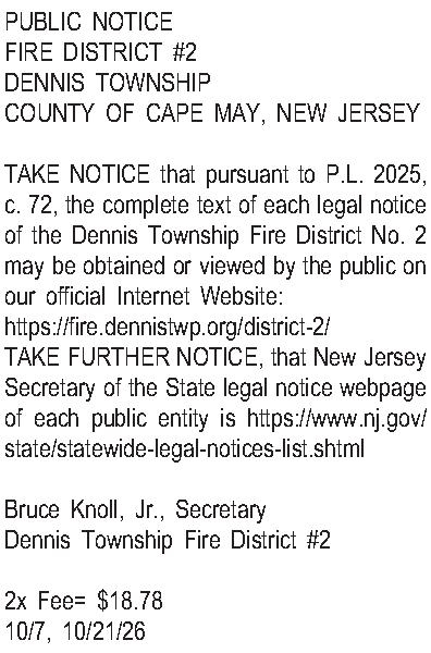 PUBLIC NOTICE FIRE DISTRICT #2  PUBLIC NOTICE FIRE DISTRICT #2 DENNIS TOWNSHIP COUNTY OF CAPE MAY, NEW JERSEY  TAKE NOTICE that pursuant to P.L. 2025, c. 72, the complete text of each legal notice of the Dennis Township Fire District No. 2 may be obtained or viewed by the public on our official Internet Website: https://fire.dennistwp.org/district-2/ TAKE FURTHER NOTICE, that New Jersey Secretary of the State legal notice webpage of each public entity is https://www.nj.gov/state/statewide-legal-notices-list.shtml  Bruce Knoll, Jr., Secretary Dennis Township Fire District #2  2x Fee= $18.78 10/7, 10/21/26