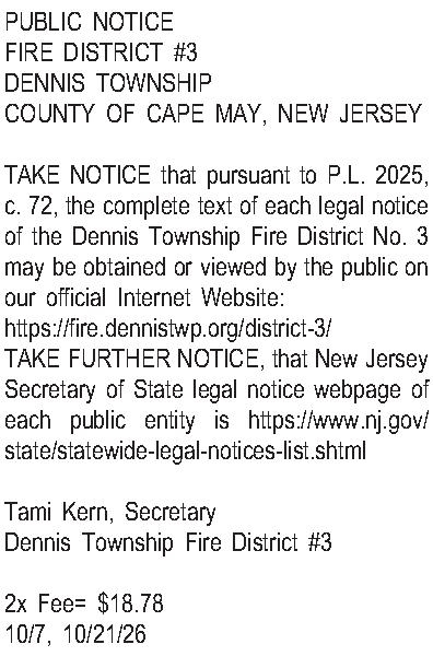 PUBLIC NOTICE FIRE DISTRICT #3  PUBLIC NOTICE FIRE DISTRICT #3 DENNIS TOWNSHIP COUNTY OF CAPE MAY, NEW JERSEY  TAKE NOTICE that pursuant to P.L. 2025, c. 72, the complete text of each legal notice of the Dennis Township Fire District No. 3 may be obtained or viewed by the public on our official Internet Website:  https://fire.dennistwp.org/district-3/ TAKE FURTHER NOTICE, that New Jersey Secretary of State legal notice webpage of each public entity is https://www.nj.gov/state/statewide-legal-notices-list.shtml  Tami Kern, Secretary Dennis Township Fire District #3  2x Fee= $18.78 10/7, 10/21/26 