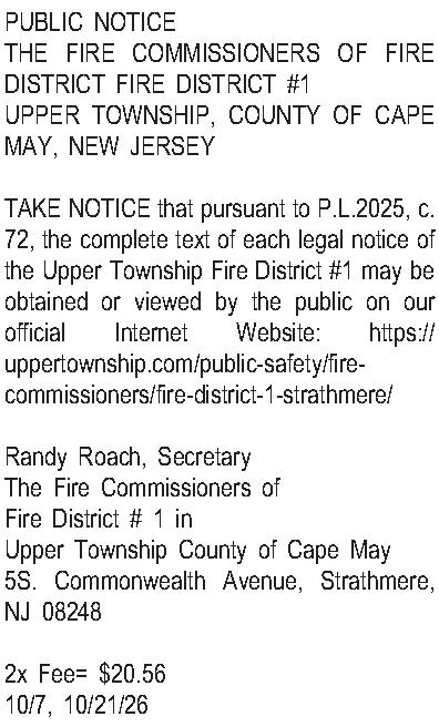 PUBLIC NOTICE THE FIRE COMMISSIONERS  PUBLIC NOTICE THE FIRE COMMISSIONERS OF FIRE DISTRICT FIRE DISTRICT #1 UPPER TOWNSHIP, COUNTY OF CAPE MAY, NEW JERSEY  TAKE NOTICE that pursuant to P.L.2025, c. 72, the complete text of each legal notice of the Upper Township Fire District #1 may be obtained or viewed by the public on our official Internet Website: https://uppertownship.com/public-safety/fire-commissioners/fire-district-1-strathmere/  Randy Roach, Secretary The Fire Commissioners of  Fire District # 1 in Upper Township County of Cape May 5S. Commonwealth Avenue, Strathmere, NJ 08248  2x Fee= $20.56 10/7, 10/21/26