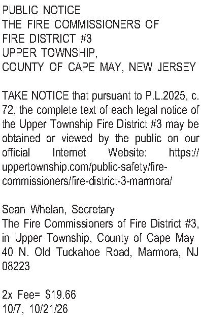 PUBLIC NOTICE THE FIRE COMMISSIONERS  PUBLIC NOTICE THE FIRE COMMISSIONERS OF  FIRE DISTRICT #3 UPPER TOWNSHIP,  COUNTY OF CAPE MAY, NEW JERSEY  TAKE NOTICE that pursuant to P.L.2025, c. 72, the complete text of each legal notice of the Upper Township Fire District #3 may be obtained or viewed by the public on our official Internet Website: https://uppertownship.com/public-safety/fire-commissioners/fire-district-3-marmora/  Sean Whelan, Secretary The Fire Commissioners of Fire District #3, in Upper Township, County of Cape May 40 N. Old Tuckahoe Road, Marmora, NJ 08223  2x Fee= $19.66 10/7, 10/21/26