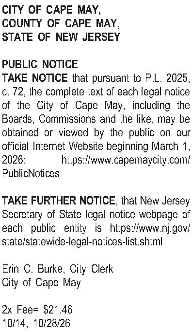 CITY OF CAPE MAY, COUNTY  CITY OF CAPE MAY, COUNTY OF CAPE MAY, STATE OF NEW JERSEY  PUBLIC NOTICE TAKE NOTICE that pursuant to P.L. 2025, c. 72, the complete text of each legal notice of the City of Cape May, including the Boards, Commissions and the like, may be obtained or viewed by the public on our official Internet Website beginning March 1, 2026: https://www.capemaycity.com/PublicNotices   TAKE FURTHER NOTICE, that New Jersey Secretary of State legal notice webpage of each public entity is https://www.nj.gov/state/statewide-legal-notices-list.shtml   Erin C. Burke, City Clerk City of Cape May  2x Fee= $21.46 10/14, 10/28/26