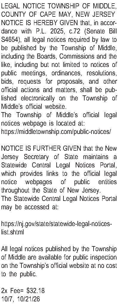 LEGAL NOTICE  TOWNSHIP OF  LEGAL NOTICE  TOWNSHIP OF MIDDLE, COUNTY OF CAPE MAY, NEW JERSEY NOTICE IS HEREBY GIVEN that, in accordance with P.L. 2025, c.72 (Senate Bill S4654), all legal notices required by law to be published by the Township of Middle, including the Boards, Commissions and the like, including but not limited to notices of public meetings, ordinances, resolutions, bids, requests for proposals, and other official actions and matters, shall be published electronically on the Township of Middles official website. The Township of Middles official legal notices webpage is located at: https://middletownship.com/public-notices/  NOTICE IS FURTHER GIVEN that the New Jersey Secretary of State maintains a Statewide Central Legal Notices Portal, which provides links to the official legal notice webpages of public entities throughout the State of New Jersey. The Statewide Central Legal Notices Portal may be accessed at:  https://nj.gov/state/statewide-legal-notices-list.shtml  All legal notices published by the Township of Middle are available for public inspection on the Townships official website at no cost to the public.  2x Fee= $32.18 10/7, 10/21/26