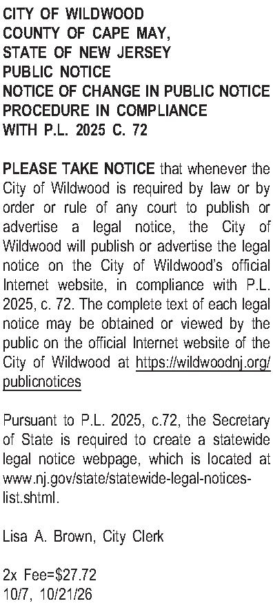 CITY OF WILDWOOD COUNTY OF  CITY OF WILDWOOD COUNTY OF CAPE MAY, STATE OF NEW JERSEY PUBLIC NOTICE NOTICE OF CHANGE IN PUBLIC NOTICE PROCEDURE IN COMPLIANCE WITH P.L. 2025 C. 72  PLEASE TAKE NOTICE that whenever the City of Wildwood is required by law or by order or rule of any court to publish or advertise a legal notice, the City of Wildwood will publish or advertise the legal notice on the City of Wildwoods official Internet website, in compliance with P.L. 2025, c. 72. The complete text of each legal notice may be obtained or viewed by the public on the official Internet website of the City of Wildwood at https://wildwoodnj.org/publicnotices  Pursuant to P.L. 2025, c.72, the Secretary of State is required to create a statewide legal notice webpage, which is located at www.nj.gov/state/statewide-legal-notices-list.shtml.  Lisa A. Brown, City Clerk  2x Fee=$27.72 10/7, 10/21/26 