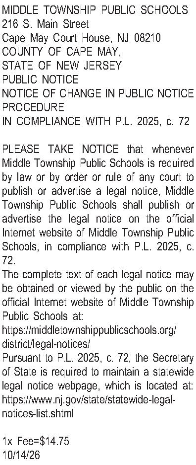 MIDDLE TOWNSHIP PUBLIC SCHOOLS 216  MIDDLE TOWNSHIP PUBLIC SCHOOLS 216 S. Main Street Cape May Court House, NJ 08210 COUNTY OF CAPE MAY, STATE OF NEW JERSEY PUBLIC NOTICE NOTICE OF CHANGE IN PUBLIC NOTICE PROCEDURE IN COMPLIANCE WITH P.L. 2025, c. 72  PLEASE TAKE NOTICE that whenever Middle Township Public Schools is required by law or by order or rule of any court to publish or advertise a legal notice, Middle Township Public Schools shall publish or advertise the legal notice on the official Internet website of Middle Township Public Schools, in compliance with P.L. 2025, c. 72. The complete text of each legal notice may be obtained or viewed by the public on the official Internet website of Middle Township Public Schools at: https://middletownshippublicschools.org/district/legal-notices/ Pursuant to P.L. 2025, c. 72, the Secretary of State is required to maintain a statewide legal notice webpage, which is located at: https://www.nj.gov/state/statewide-legal-notices-list.shtml  1x Fee=$14.75 10/14/26 