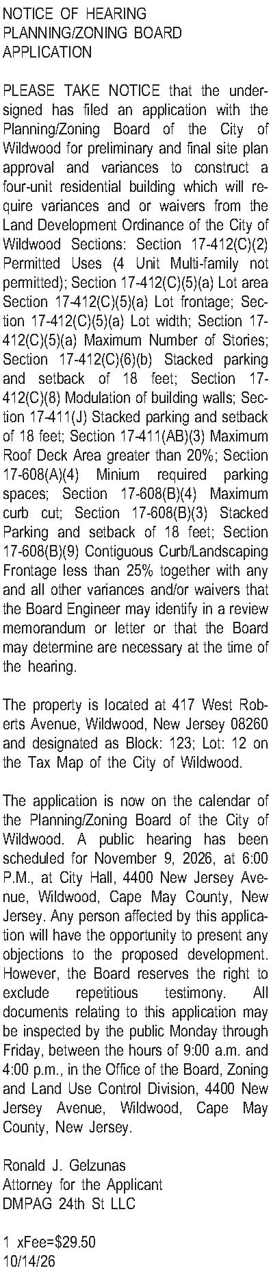 NOTICE OF HEARING  PLANNING/ZONING  NOTICE OF HEARING  PLANNING/ZONING BOARD APPLICATION  PLEASE TAKE NOTICE that the undersigned has filed an application with the Planning/Zoning Board of the City of Wildwood for preliminary and final site plan approval and variances to construct a four-unit residential building which will require variances and or waivers from the Land Development Ordinance of the City of Wildwood Sections: Section 17-412(C)(2) Permitted Uses (4 Unit Multi-family not permitted); Section 17-412(C)(5)(a) Lot area Section 17-412(C)(5)(a)  Lot frontage; Section 17-412(C)(5)(a)  Lot width; Section 17-412(C)(5)(a) Maximum Number of Stories; Section 17-412(C)(6)(b) Stacked parking and setback of 18 feet; Section 17-412(C)(8) Modulation of building walls; Section 17-411(J) Stacked parking and setback of 18 feet; Section 17-411(AB)(3) Maximum Roof Deck Area greater than 20%; Section 17-608(A)(4) Minium required parking spaces; Section 17-608(B)(4) Maximum curb cut; Section 17-608(B)(3) Stacked Parking and setback of 18 feet; Section 17-608(B)(9) Contiguous Curb/Landscaping Frontage less than 25% together with any and all other variances and/or waivers that the Board Engineer may identify in a review memorandum or letter or that the Board may determine are necessary at the time of the hearing.  The property is located at 417 West Roberts Avenue, Wildwood, New Jersey 08260 and designated as Block: 123; Lot: 12 on the Tax Map of the City of Wildwood.    The application is now on the calendar of the Planning/Zoning Board of the City of Wildwood. A public hearing has been scheduled for November 9, 2026, at 6:00 P.M., at City Hall, 4400 New Jersey Avenue, Wildwood, Cape May County, New Jersey.  Any person affected by this application will have the opportunity to present any objections to the proposed development.  However, the Board reserves the right to exclude repetitious testimony.  All documents relating to this application may be inspected by the public Monday through Friday, between the hours of 9:00 a.m. and 4:00 p.m., in the Office of the Board, Zoning and Land Use Control Division, 4400 New Jersey Avenue, Wildwood, Cape May County, New Jersey.  Ronald J. Gelzunas Attorney for the Applicant DMPAG 24th St LLC  1 xFee=$29.50 10/14/26 