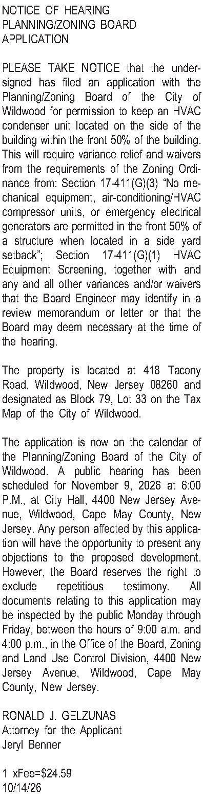 NOTICE OF HEARING  PLANNING/ZONING  NOTICE OF HEARING  PLANNING/ZONING BOARD APPLICATION  PLEASE TAKE NOTICE that the undersigned has filed an application with the Planning/Zoning Board of the City of Wildwood for permission to keep an HVAC condenser unit located on the side of the building within the front 50% of the building.  This will require variance relief and waivers from the requirements of the Zoning Ordinance from: Section 17-411(G)(3) No mechanical equipment, air-conditioning/HVAC compressor units, or emergency electrical generators are permitted in the front 50% of a structure when located in a side yard setback; Section 17-411(G)(1) HVAC Equipment Screening, together with and any and all other variances and/or waivers that the Board Engineer may identify in a review memorandum or letter or that the Board may deem necessary at the time of the hearing.  The property is located at 418 Tacony Road, Wildwood, New Jersey 08260 and designated as Block 79, Lot 33 on the Tax Map of the City of Wildwood.    The application is now on the calendar of the Planning/Zoning Board of the City of Wildwood. A public hearing has been scheduled for November 9, 2026 at 6:00 P.M., at City Hall, 4400 New Jersey Avenue, Wildwood, Cape May County, New Jersey.  Any person affected by this application will have the opportunity to present any objections to the proposed development.  However, the Board reserves the right to exclude repetitious testimony.  All documents relating to this application may be inspected by the public Monday through Friday, between the hours of 9:00 a.m. and 4:00 p.m., in the Office of the Board, Zoning and Land Use Control Division, 4400 New Jersey Avenue, Wildwood, Cape May County, New Jersey.  RONALD J. GELZUNAS Attorney for the Applicant Jeryl Benner  1 xFee=$24.59 10/14/26 