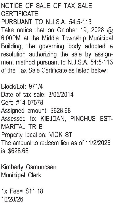 NOTICE OF SALE OF TAX  NOTICE OF SALE OF TAX SALE CERTIFICATE PURSUANT TO N.J.S.A. 54:5-113 Take notice that on October 19, 2026 @ 6:00PM at the Middle Township Municipal Building, the governing body adopted a resolution authorizing the sale by assignment method pursuant to N.J.S.A. 54:5-113 of the Tax Sale Certificate as listed below:  Block/Lot: 971/4 Date of tax sale: 3/05/2014 Cert: #14-07578 Assigned amount: $628.68 Assessed to: KIEJDAN, PINCHUS EST-MARITAL TR B Property location; VICK ST The amount to redeem lien as of 11/2/2026 is $628.68  Kimberly Osmundsen Municipal Clerk  1x Fee= $11.18 10/28/26