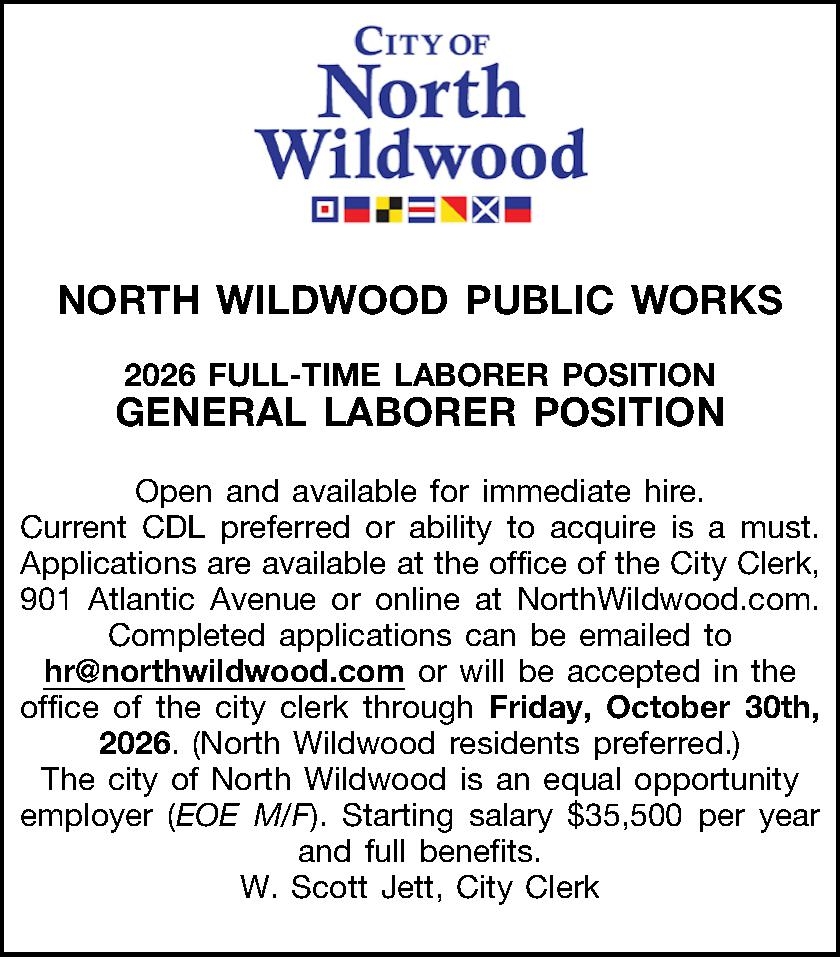    NORTH WILDWOOD     NORTH WILDWOOD PUBLIC WORKS  2026 FULL-TIME LABORER POSITION GENERAL LABORER POSITION  Open and available for immediate hire. Current CDL preferred or ability to acquire is a must. Applications are available at the office of the City Clerk, 901 Atlantic Avenue or online at NorthWildwood.com. Completed applications can be emailed to hr@northwildwood.com or will be accepted in the office of the city clerk through Friday, October 30th, 2026. (North Wildwood residents preferred.) The city of North Wildwood is an equal opportunity employer (EOE M/F). Starting salary $35,500 per year and full benefits. W. Scott Jett, City Clerk  