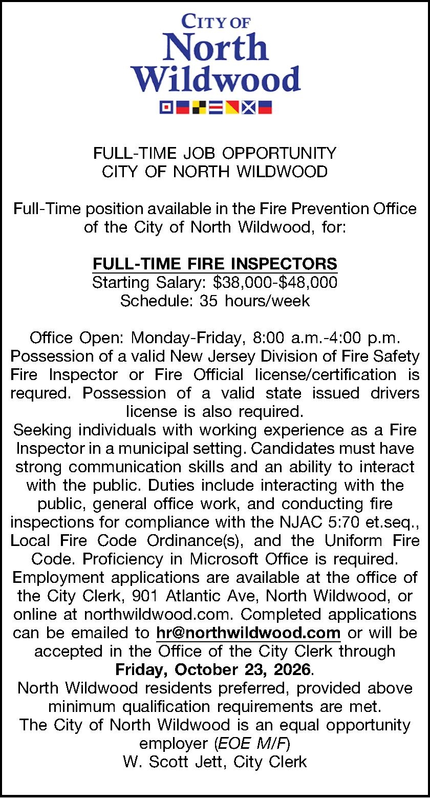   FULL-TIME JOB OPPORTUNITY    FULL-TIME JOB OPPORTUNITY CITY OF NORTH WILDWOOD  Full-Time position available in the Fire Prevention Office of the City of North Wildwood, for:  FULL-TIME FIRE INSPECTORS Starting Salary: $38,000-$48,000 Schedule: 35 hours/week  Office Open: Monday-Friday, 8:00 a.m.-4:00 p.m. Possession of a valid New Jersey Division of Fire Safety Fire Inspector or Fire Official license/certification is requred. Possession of a valid state issued drivers license is also required. Seeking individuals with working experience as a Fire Inspector in a municipal setting. Candidates must have strong communication skills and an ability to interact with the public. Duties include interacting with the public, general office work, and conducting fire inspections for compliance with the NJAC 5:70 et.seq., Local Fire Code Ordinance(s), and the Uniform Fire Code. Proficiency in Microsoft Office is required. Employment applications are available at the office of the City Clerk, 901 Atlantic Ave, North Wildwood, or online at northwildwood.com. Completed applications can be emailed to hr@northwildwood.com or will be accepted in the Office of the City Clerk through Friday, October 23, 2026. North Wildwood residents preferred, provided above minimum qualification requirements are met. The City of North Wildwood is an equal opportunity employer (EOE M/F) W. Scott Jett, City Clerk  