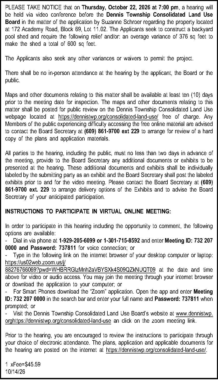 PLEASE TAKE NOTICE that on  PLEASE TAKE NOTICE that on Thursday, October 22, 2026 at 7:00 pm, a hearing will be held via video conference before the Dennis Township  Consolidated Land Use Board in the matter of the application by Suzanne Schroer regarding the property located at 172 Academy Road, Block 69, Lot 11.02.  The Applicants seek to construct a backyard pool shed and require the following relief and/or:  an overage variance of 376 sq feet to make the shed a total of 600 sq feet.   The Applicants also seek any other variances or waivers to permit the project.  There shall be no in-person attendance at the hearing by the applicant, the Board or the public.  Maps and other documents relating to this matter shall be available at least ten (10) days prior to the meeting date for inspection.  The maps and other documents relating to this matter shall be posted for public review on the Dennis Township Consolidated Land Use webpage located at https://dennistwp.org/consolidated-land-use/ free of charge.  Any Members of the public experiencing difficulty accessing the free online material are advised to contact the Board Secretary at (609) 861-9700 ext 229 to arrange for review of a hard copy of the plans and application materials.  All parties to the hearing, including the public, must no less than two days in advance of the meeting, provide to the Board Secretary any additional documents or exhibits to be presented at the hearing.  These additional documents and exhibits shall be individually labeled by the submitting party as an exhibit and the Board Secretary shall post the labeled exhibits prior to and for the video meeting.  Please contact the Board Secretary at (609) 861-9700 ext. 229 to arrange delivery options of the Exhibits and to advise the Board Secretary of your anticipated participation.  INSTRUCTIONS TO PARTICIPATE IN VIRTUAL ONLINE MEETING:  In order to participate in this hearing including the opportunity to comment, the following options are available:   -Dial in via phone at 1-929-205-6099 or 1-301-715-8592 and enter Meeting ID: 732 207 0000 and Password: 737811 for voice connection; or -Type in the following link on the internet browser of your desktop computer or laptop: https://us02web.zoom.us/j/88276766069?pwd=WHBRRGlzMnh2aVBYSXk4S09QZkNUQT09 at the date and time above for video or audio access. You may join the meeting through your internet browser or download the application to your computer; or  -For Smart Phones download the Zoom application. Open the app and enter Meeting ID: 732 207 0000 in the search bar and enter your full name and Password: 737811 when prompted; or    -Visit the Dennis Township Consolidated Land Use Boards website at www.dennistwp.orghttps://dennistwp.org/consolidated-land-use an click on the zoom meeting link.  Prior to the hearing, you are encouraged to review the instructions to participate through your choice of electronic attendance.  The plans, application and applicable documents for the hearing are posted on the internet at  https://dennistwp.org/consolidated-land-use/.   1 xFee=$45.59 10/14/26 