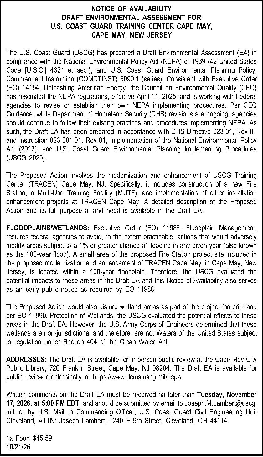 NOTICE OF AVAILABILITY DRAFT ENVIRONMENTAL  NOTICE OF AVAILABILITY DRAFT ENVIRONMENTAL ASSESSMENT FOR  U.S. COAST GUARD TRAINING CENTER CAPE MAY,  CAPE MAY, NEW JERSEY  The U.S. Coast Guard (USCG) has prepared a Draft Environmental Assessment (EA) in compliance with the National Environmental Policy Act (NEPA) of 1969 (42 United States Code [U.S.C.] 4321 et seq.), and U.S. Coast Guard Environmental Planning Policy, Commandant Instruction (COMDTINST) 5090.1 (series). Consistent with Executive Order (EO) 14154, Unleashing American Energy, the Council on Environmental Quality (CEQ) has rescinded the NEPA regulations, effective April 11, 2025, and is working with Federal agencies to revise or establish their own NEPA implementing procedures. Per CEQ Guidance, while Department of Homeland Security (DHS) revisions are ongoing, agencies should continue to follow their existing practices and procedures implementing NEPA. As such, the Draft EA has been prepared in accordance with DHS Directive 023-01, Rev 01 and Instruction 023-001-01, Rev 01, Implementation of the National Environmental Policy Act (2017), and U.S. Coast Guard Environmental Planning Implementing Procedures (USCG 2025).  The Proposed Action involves the modernization and enhancement of USCG Training Center (TRACEN) Cape May, NJ. Specifically, it includes construction of a new Fire Station, a Multi-Use Training Facility (MUTF), and implementation of other installation enhancement projects at TRACEN Cape May. A detailed description of the Proposed Action and its full purpose of and need is available in the Draft EA.  FLOODPLAINS/WETLANDS: Executive Order (EO) 11988, Floodplain Management, requires federal agencies to avoid, to the extent practicable, actions that would adversely modify areas subject to a 1% or greater chance of flooding in any given year (also known as the 100-year flood). A small area of the proposed Fire Station project site included in the proposed modernization and enhancement of TRACEN Cape May, in Cape May, New Jersey, is located within a 100-year floodplain. Therefore, the USCG evaluated the potential impacts to these areas in the Draft EA and this Notice of Availability also serves as an early public notice as required by EO 11988.  The Proposed Action would also disturb wetland areas as part of the project footprint and per EO 11990, Protection of Wetlands, the USCG evaluated the potential effects to these areas in the Draft EA. However, the U.S. Army Corps of Engineers determined that these wetlands are non-jurisdictional and therefore, are not Waters of the United States subject to regulation under Section 404 of the Clean Water Act.  ADDRESSES: The Draft EA is available for in-person public review at the Cape May City Public Library, 720 Franklin Street, Cape May, NJ 08204. The Draft EA is available for public review electronically at https://www.dcms.uscg.mil/nepa.  Written comments on the Draft EA must be received no later than Tuesday, November 17, 2026, at 5:00 PM EDT, and should be submitted by email to Joseph.M.Lambert@uscg.mil, or by U.S. Mail to Commanding Officer, U.S. Coast Guard Civil Engineering Unit Cleveland, ATTN: Joseph Lambert, 1240 E 9th Street, Cleveland, OH 44114.  1x Fee= $45.59 10/21/26