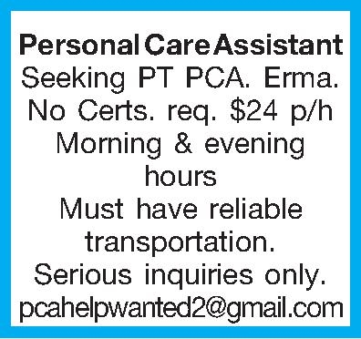 Personal Care Assistant Seeking PT  Personal Care Assistant Seeking PT PCA. Erma. No Certs. req. $24 p/h Morning & evening hours Must have reliable transportation. Serious inquiries only. pcahelpwanted2@gmail.com 