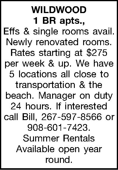WILDWOOD 1 BR apts., Effs  WILDWOOD 1 BR apts., Effs & single rooms avail. Newly renovated rooms. Rates starting at $275 per week & up. We have 5 locations all close to transportation & the beach. Manager on duty 24 hours. If interested call Bill, 267-597-8566 or 908-601-7423. Summer Rentals Available open year round.