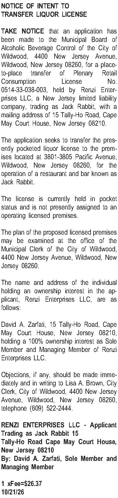 NOTICE OF INTENT TO TRANSFER  NOTICE OF INTENT TO TRANSFER LIQUOR LICENSE  TAKE NOTICE that an application has been made to the Municipal Board of Alcoholic Beverage Control of the City of Wildwood, 4400 New Jersey Avenue, Wildwood, New Jersey 08260, for a place-to-place transfer of Plenary Retail Consumption License No. 0514-33-038-003, held by Renzi Enterprises LLC, a New Jersey limited liability company, trading as Jack Rabbit, with a mailing address of 15 Tally-Ho Road, Cape May Court House, New Jersey 08210.  The application seeks to transfer the presently pocketed liquor license to the premises located at 3801-3805 Pacific Avenue, Wildwood, New Jersey 08260, for the operation of a restaurant and bar known as Jack Rabbit.  The license is currently held in pocket status and is not presently assigned to an operating licensed premises.  The plan of the proposed licensed premises may be examined at the office of the Municipal Clerk of the City of Wildwood, 4400 New Jersey Avenue, Wildwood, New Jersey 08260.  The name and address of the individual holding an ownership interest in the applicant, Renzi Enterprises LLC, are as follows:  David A. Zarfati, 15 Tally-Ho Road, Cape May Court House, New Jersey 08210, holding a 100% ownership interest as Sole Member and Managing Member of Renzi Enterprises LLC.  Objections, if any, should be made immediately and in writing to Lisa A. Brown, City Clerk, City of Wildwood, 4400 New Jersey Avenue, Wildwood, New Jersey 08260, telephone (609) 522-2444.  RENZI ENTERPRISES LLC - Applicant Trading as Jack Rabbit 15 Tally-Ho Road Cape May Court House, New Jersey 08210 By: David A. Zarfati, Sole Member and Managing Member  1 xFee=$26.37 10/21/26
