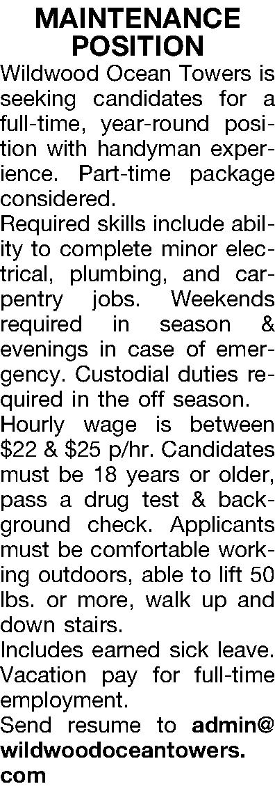 MAINTENANCE  POSITION Wildwood Ocean  MAINTENANCE  POSITION Wildwood Ocean Towers is seeking candidates for a full-time, year-round position with handyman experience. Part-time package considered. Required skills include ability to complete minor electrical, plumbing, and carpentry jobs. Weekends required in season & evenings in case of emergency. Custodial duties required in the off season. Hourly wage is between $22 & $25 p/hr. Candidates must be 18 years or older, pass a drug test & background check. Applicants must be comfortable working outdoors, able to lift 50 lbs. or more, walk up and down stairs. Includes earned sick leave. Vacation pay for full-time employment. Send resume to admin@wildwoodoceantowers.com 