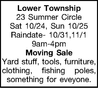 Lower Township 23 Summer Circle  Lower Township 23 Summer Circle Sat 10/24, Sun 10/25 Raindate-10/31,11/1 9am-4pm Moving Sale Yard stuff, tools, furniture, clothing, fishing poles, something for eveyone. 