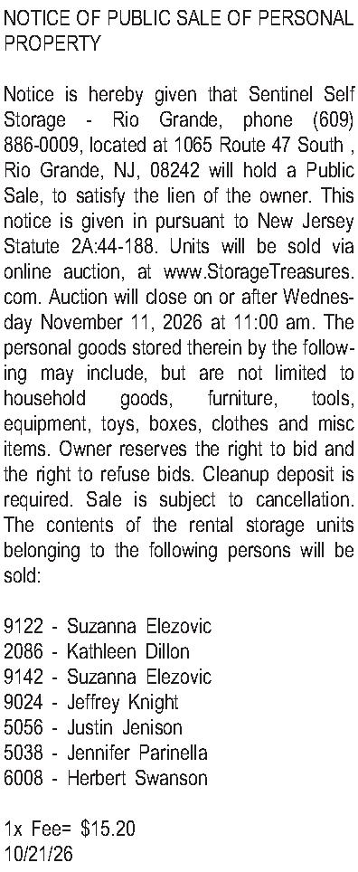 NOTICE OF PUBLIC SALE OF  NOTICE OF PUBLIC SALE OF PERSONAL PROPERTY  Notice is hereby given that Sentinel Self Storage - Rio Grande, phone (609) 886-0009, located at 1065 Route 47 South , Rio Grande, NJ, 08242 will hold a Public Sale, to satisfy the lien of the owner. This notice is given in pursuant to New Jersey Statute 2A:44-188. Units will be sold via online auction, at www.StorageTreasures.com. Auction will close on or after Wednesday November 11, 2026 at 11:00 am. The personal goods stored therein by the following may include, but are not limited to household goods, furniture, tools, equipment, toys, boxes, clothes and misc items. Owner reserves the right to bid and the right to refuse bids. Cleanup deposit is required. Sale is subject to cancellation. The contents of the rental storage units belonging to the following persons will be sold:  9122 - Suzanna Elezovic 2086 - Kathleen Dillon 9142 - Suzanna Elezovic 9024 - Jeffrey Knight 5056 - Justin Jenison 5038 - Jennifer Parinella 6008 - Herbert Swanson   1x Fee= $15.20 10/21/26 