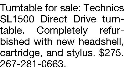 Turntable for sale: Technics SL1500  Turntable for sale: Technics SL1500 Direct Drive turntable. Completely refurbished with new headshell, cartridge, and stylus. $275. 267-281-0663.