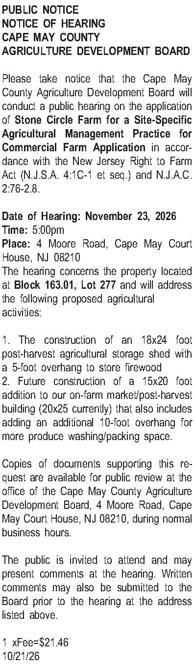 PUBLIC NOTICE NOTICE OF HEARING  PUBLIC NOTICE NOTICE OF HEARING CAPE MAY COUNTY AGRICULTURE DEVELOPMENT BOARD  Please take notice that the Cape May County Agriculture Development Board will conduct a public hearing on the application of Stone Circle Farm for a Site-Specific Agricultural Management Practice for Commercial Farm Application in accordance with the New Jersey Right to Farm Act (N.J.S.A. 4:1C-1 et seq.) and N.J.A.C. 2:76-2.8.  Date of Hearing: November 23, 2026 Time: 5:00pm Place: 4 Moore Road, Cape May Court House, NJ 08210 The hearing concerns the property located at Block 163.01, Lot 277 and will address the following proposed agricultural activities:  1. The construction of an 18x24 foot post-harvest agricultural storage shed with a 5-foot overhang to store firewood 2. Future construction of a 15x20 foot addition to our on-farm market/post-harvest building (20x25 currently) that also includes adding an additional 10-foot overhang for more produce washing/packing space.  Copies of documents supporting this request are available for public review at the office of the Cape May County Agriculture Development Board, 4 Moore Road, Cape May Court House, NJ 08210, during normal business hours.  The public is invited to attend and may present comments at the hearing. Written comments may also be submitted to the Board prior to the hearing at the address listed above.  1 xFee=$21.46 10/21/26
