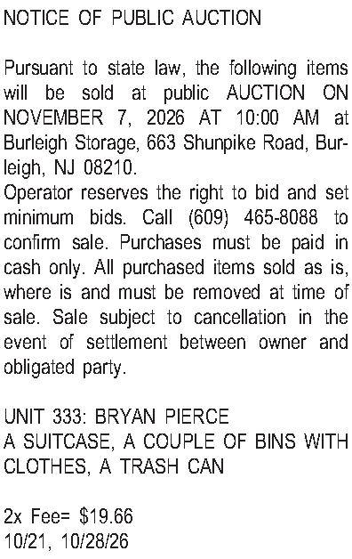 NOTICE OF PUBLIC AUCTION   NOTICE OF PUBLIC AUCTION  Pursuant to state law, the following items will be sold at public AUCTION ON NOVEMBER 7, 2026 AT 10:00 AM at Burleigh Storage, 663 Shunpike Road, Burleigh, NJ 08210. Operator reserves the right to bid and set minimum bids.  Call (609) 465-8088 to confirm sale.  Purchases must be paid in cash only.  All purchased items sold as is, where is and must be removed at time of sale.  Sale subject to cancellation in the event of settlement between owner and obligated party.  UNIT 333: BRYAN PIERCE A SUITCASE, A COUPLE OF BINS WITH CLOTHES, A TRASH CAN  2x Fee= $19.66 10/21, 10/28/26 