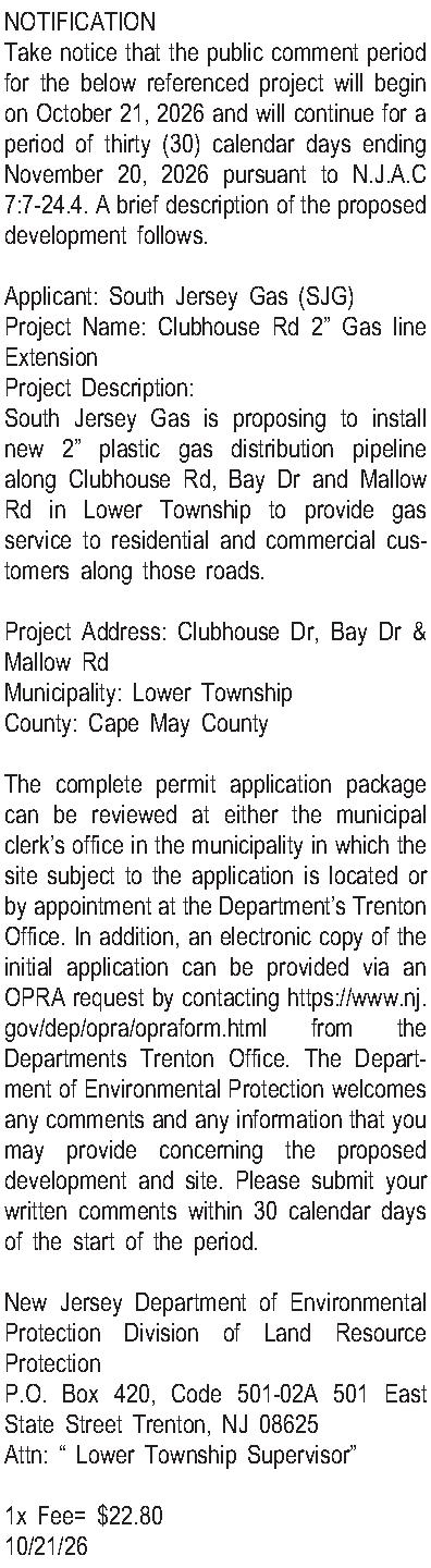 NOTIFICATION Take notice that the  NOTIFICATION Take notice that the public comment period for the below referenced project will begin on October 21, 2026 and will continue for a period of thirty (30) calendar days ending November 20, 2026 pursuant to N.J.A.C 7:7-24.4. A brief description of the proposed development follows.  Applicant: South Jersey Gas (SJG) Project Name: Clubhouse Rd 2 Gas line Extension Project Description: South Jersey Gas is proposing to install new 2 plastic gas distribution pipeline along Clubhouse Rd, Bay Dr and Mallow Rd in Lower Township to provide gas service to residential and commercial customers along those roads.   Project Address: Clubhouse Dr, Bay Dr & Mallow Rd Municipality: Lower Township County: Cape May County  The complete permit application package can be reviewed at either the municipal clerks office in the municipality in which the site subject to the application is located or by appointment at the Departments Trenton Office. In addition, an electronic copy of the initial application can be provided via an OPRA request by contacting https://www.nj.gov/dep/opra/opraform.html from the Departments Trenton Office. The Department of Environmental Protection welcomes any comments and any information that you may provide concerning the proposed development and site. Please submit your written comments within 30 calendar days of the start of the period.  New Jersey Department of Environmental Protection Division of Land Resource Protection P.O. Box 420, Code 501-02A 501 East State Street Trenton, NJ 08625 Attn:  Lower Township Supervisor  1x Fee= $22.80 10/21/26 