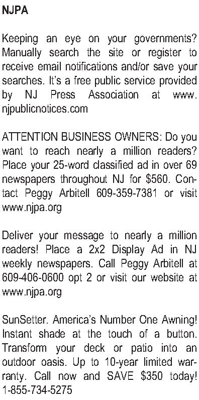 NJPA   Keeping an  NJPA   Keeping an eye on your governments?  Manually search the site or register to receive email notifications and/or save your searches.  Its a free public service provided by NJ Press Association at www.njpublicnotices.com  ATTENTION BUSINESS OWNERS:  Do you want to reach nearly a million readers? Place your 25-word classified ad in over 69 newspapers throughout NJ for $560. Contact Peggy Arbitell 609-359-7381 or visit www.njpa.org   Deliver your message to nearly a million readers! Place a 2x2 Display Ad in NJ weekly newspapers. Call Peggy Arbitell at 609-406-0600 opt 2 or visit our website at www.njpa.org  SunSetter. Americas Number One Awning! Instant shade at the touch of a button. Transform your deck or patio into an outdoor oasis. Up to 10-year limited warranty. Call now and SAVE $350 today! 1-855-734-5275 