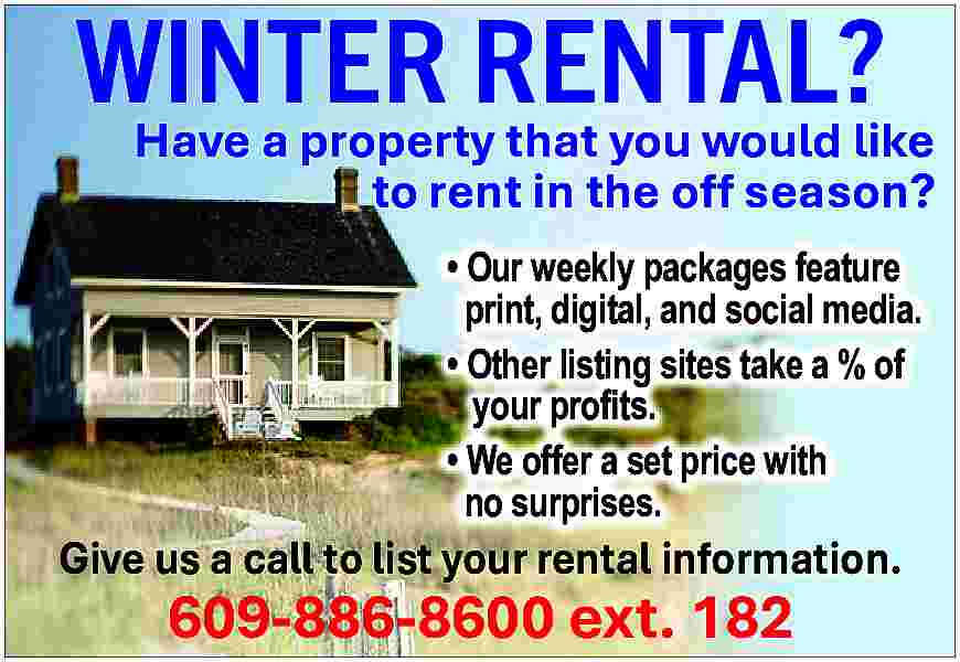 WINTER <br>RENTAL? <br>Have a property  WINTER  RENTAL?  Have a property that you would like    to rent in the off season?      Our weekly packages feature  print, digital, and social media.      Other listing sites take a % of  your profits.      We offer a set price with  no surprises.    Give us a call to list your rental information.    609-886-8600 ext. 182     