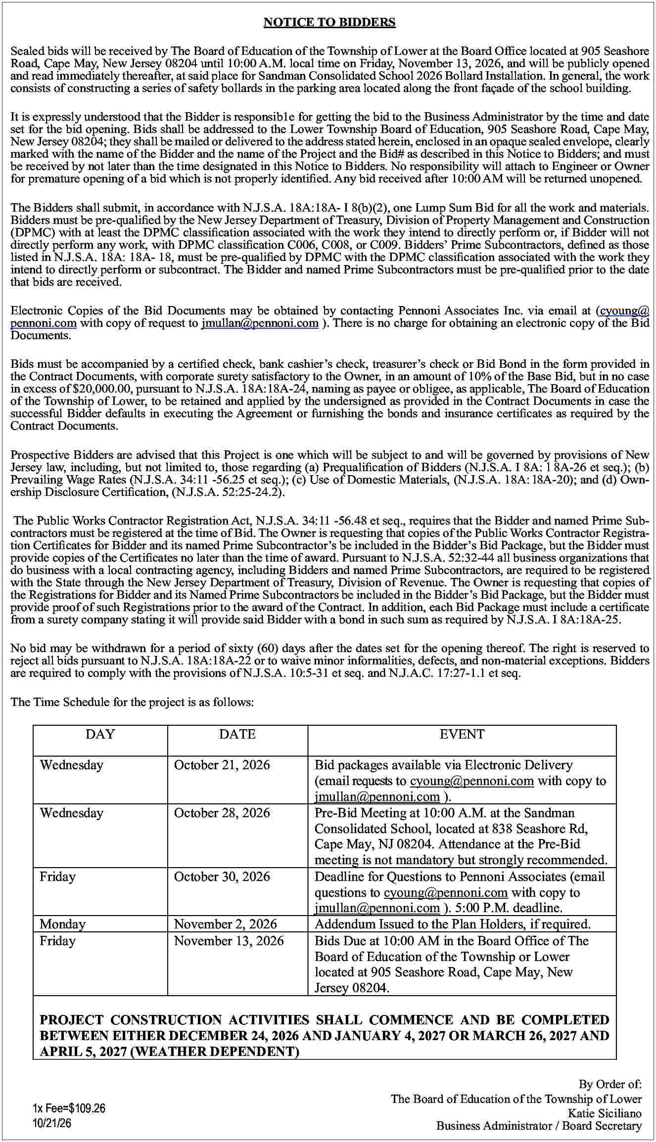 NOTICE TO BIDDERS <br>Sealed bids  NOTICE TO BIDDERS  Sealed bids will be received by The Board of Education of the Township of Lower at the Board Office located at 905 Seashore  Road, Cape May, New Jersey 08204 until 10:00 A.M. local time on Friday, November 13, 2026, and will be publicly opened  and read immediately thereafter, at said place for Sandman Consolidated School 2026 Bollard Installation. In general, the work  consists of constructing a series of safety bollards in the parking area located along the front fa  ade of the school building.  It is expressly understood that the Bidder is responsib1e for getting the bid to the Business Administrator by the time and date  set for the bid opening. Bids shall be addressed to the Lower Township Board of Education, 905 Seashore Road, Cape May,  New Jersey 08204; they shall be mailed or delivered to the address stated herein, enclosed in an opaque sealed envelope, clearly  marked with the name of the Bidder and the name of the Project and the Bid# as described in this Notice to Bidders; and must  be received by not later than the time designated in this Notice to Bidders. No responsibility will attach to Engineer or Owner  for premature opening of a bid which is not properly identified. Any bid received after 10:00 AM will be returned unopened.  The Bidders shall submit, in accordance with N.J.S.A. 18A:18A- I 8(b)(2), one Lump Sum Bid for all the work and materials.  Bidders must be pre-qualified by the New Jersey Department of Treasury, Division of Property Management and Construction  (DPMC) with at least the DPMC classification associated with the work they intend to directly perform or, if Bidder will not  directly perform any work, with DPMC classification C006, C008, or C009. Bidders    Prime Subcontractors, defined as those  listed in N.J.S.A. 18A: 18A- 18, must be pre-qualified by DPMC with the DPMC classification associated with the work they  intend to directly perform or subcontract. The Bidder and named Prime Subcontractors must be pre-qualified prior to the date  that bids are received.  Electronic Copies of the Bid Documents may be obtained by contacting Pennoni Associates Inc. via email at (cyoung@  pennoni.com with copy of request to jmullan@pennoni.com ). There is no charge for obtaining an electronic copy of the Bid  Documents.  Bids must be accompanied by a certified check, bank cashier   s check, treasurer   s check or Bid Bond in the form provided in  the Contract Documents, with corporate surety satisfactory to the Owner, in an amount of 10% of the Base Bid, but in no case  in excess of $20,000.00, pursuant to N.J.S.A. 18A:18A-24, naming as payee or obligee, as applicable, The Board of Education  of the Township of Lower, to be retained and applied by the undersigned as provided in the Contract Documents in case the  successful Bidder defaults in executing the Agreement or furnishing the bonds and insurance certificates as required by the  Contract Documents.  Prospective Bidders are advised that this Project is one which will be subject to and will be governed by provisions of New  Jersey law, including, but not limited to, those regarding (a) Prequalification of Bidders (N.J.S.A. I 8A: l 8A-26 et seq.); (b)  Prevailing Wage Rates (N.J.S.A. 34:11 -56.25 et seq.); (c) Use of Domestic Materials, (N.J.S.A. 18A: l8A-20); and (d) Ownership Disclosure Certification, (N.J.S.A. 52:25-24.2).  The Public Works Contractor Registration Act, N.J.S.A. 34:11 -56.48 et seq., requires that the Bidder and named Prime Subcontractors must be registered at the time of Bid. The Owner is requesting that copies of the Public Works Contractor Registration Certificates for Bidder and its named Prime Subcontractor   s be included in the Bidder   s Bid Package, but the Bidder must  provide copies of the Certificates no later than the time of award. Pursuant to N.J.S.A. 52:32-44 all business organizations that  do business with a local contracting agency, including Bidders and named Prime Subcontractors, are required to be registered  with the State through the New Jersey Department of Treasury, Division of Revenue. The Owner is requesting that copies of  the Registrations for Bidder and its Named Prime Subcontractors be included in the Bidder   s Bid Package, but the Bidder must  provide proof of such Registrations prior to the award of the Contract. In addition, each Bid Package must include a certificate  from a surety company stating it will provide said Bidder with a bond in such sum as required by N.J.S.A. I 8A:18A-25.  No bid may be withdrawn for a period of sixty (60) days after the dates set for the opening thereof. The right is reserved to  reject all bids pursuant to N.J.S.A. 18A:18A-22 or to waive minor informalities, defects, and non-material exceptions. Bidders  are required to comply with the provisions of N.J.S.A. 10:5-31 et seq. and N.J.A.C. 17:27-1.1 et seq.  The Time Schedule for the project is as follows:    DAY    DATE    Wednesday    October 21, 2026    Wednesday    October 28, 2026    Friday    October 30, 2026    Monday  Friday    November 2, 2026  November 13, 2026    EVENT  Bid packages available via Electronic Delivery  (email requests to cyoung@pennoni.com with copy to  jmullan@pennoni.com ).  Pre-Bid Meeting at 10:00 A.M. at the Sandman  Consolidated School, located at 838 Seashore Rd,  Cape May, NJ 08204. Attendance at the Pre-Bid  meeting is not mandatory but strongly recommended.  Deadline for Questions to Pennoni Associates (email  questions to cyoung@pennoni.com with copy to  jmullan@pennoni.com ). 5:00 P.M. deadline.  Addendum Issued to the Plan Holders, if required.  Bids Due at 10:00 AM in the Board Office of The  Board of Education of the Township or Lower  located at 905 Seashore Road, Cape May, New  Jersey 08204.    PROJECT CONSTRUCTION ACTIVITIES SHALL COMMENCE AND BE COMPLETED  BETWEEN EITHER DECEMBER 24, 2026 AND JANUARY 4, 2027 OR MARCH 26, 2027 AND  APRIL 5, 2027 (WEATHER DEPENDENT)    1x Fee=$109.26  10/21/26    By Order of:  The Board of Education of the Township of Lower  Katie Siciliano  Business Administrator / Board Secretary     