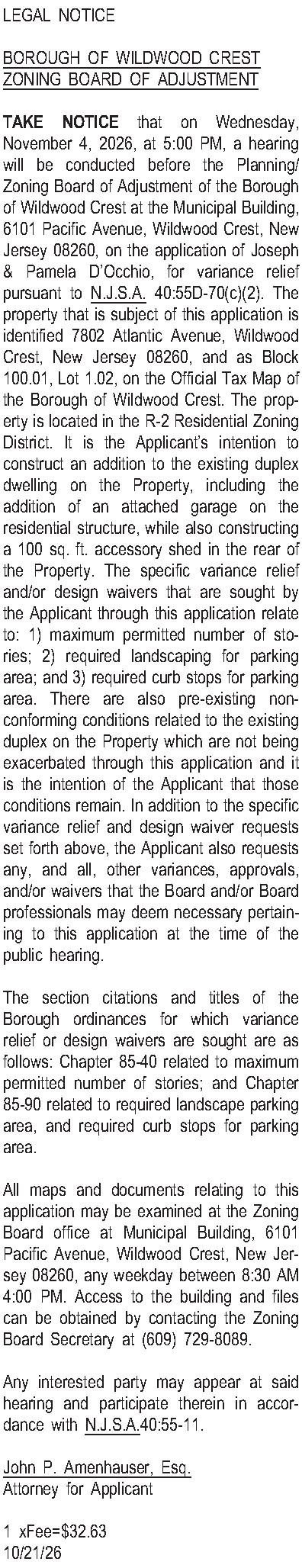 LEGAL NOTICE  BOROUGH OF  LEGAL NOTICE  BOROUGH OF WILDWOOD CREST ZONING BOARD OF ADJUSTMENT  TAKE NOTICE that on Wednesday, November 4, 2026, at 5:00 PM, a hearing will be conducted before the Planning/Zoning Board of Adjustment of the Borough of Wildwood Crest at the Municipal Building, 6101 Pacific Avenue, Wildwood Crest, New Jersey 08260, on the application of Joseph & Pamela DOcchio, for variance relief pursuant to N.J.S.A. 40:55D-70(c)(2).  The property that is subject of this application is identified 7802 Atlantic Avenue, Wildwood Crest, New Jersey 08260, and as Block 100.01, Lot 1.02, on the Official Tax Map of the Borough of Wildwood Crest.  The property is located in the R-2 Residential Zoning District.  It is the Applicants intention to construct an addition to the existing duplex dwelling on the Property, including the addition of an attached garage on the residential structure, while also constructing a 100 sq. ft. accessory shed in the rear of the Property.  The specific variance relief and/or design waivers that are sought by the Applicant through this application relate to: 1) maximum permitted number of stories;  2) required landscaping for parking area; and 3) required curb stops for parking area.  There are also pre-existing non-conforming conditions related to the existing duplex on the Property which are not being exacerbated through this application and it is the intention of the Applicant that those conditions remain.  In addition to the specific variance relief and design waiver requests set forth above, the Applicant also requests any, and all, other variances, approvals, and/or waivers that the Board and/or Board professionals may deem necessary pertaining to this application at the time of the public hearing.   The section citations and titles of the Borough ordinances for which variance relief or design waivers are sought are as follows: Chapter 85-40 related to maximum permitted number of stories; and Chapter 85-90 related to required landscape parking area, and required curb stops for parking area.  All maps and documents relating to this application may be examined at the Zoning Board office at Municipal Building, 6101 Pacific Avenue, Wildwood Crest, New Jersey 08260, any weekday between 8:30 AM  4:00 PM.  Access to the building and files can be obtained by contacting the Zoning Board Secretary at (609) 729-8089.  Any interested party may appear at said hearing and participate therein in accordance with N.J.S.A.40:55-11.  John P. Amenhauser, Esq. Attorney for Applicant  1 xFee=$32.63 10/21/26 