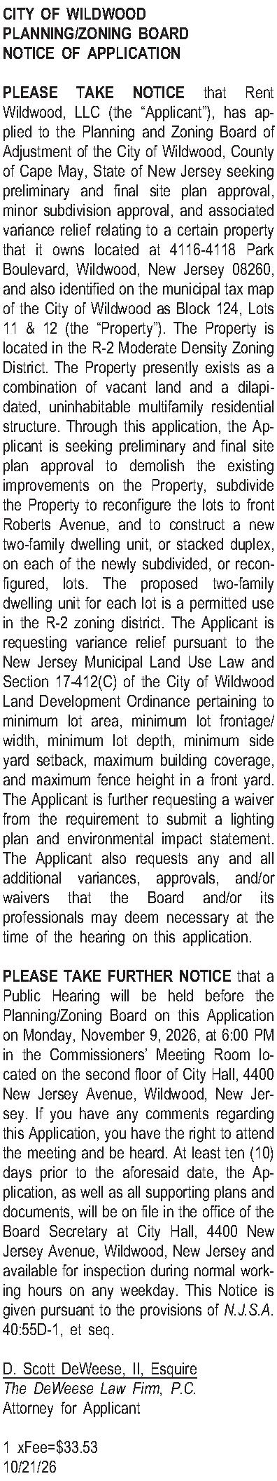 CITY OF WILDWOOD PLANNING/ZONING BOARD  CITY OF WILDWOOD PLANNING/ZONING BOARD NOTICE OF APPLICATION  PLEASE TAKE NOTICE that Rent Wildwood, LLC (the Applicant), has applied to the Planning and Zoning Board of Adjustment of the City of Wildwood, County of Cape May, State of New Jersey seeking preliminary and final site plan approval, minor subdivision approval, and associated variance relief relating to a certain property that it owns located at 4116-4118 Park Boulevard, Wildwood, New Jersey 08260, and also identified on the municipal tax map of the City of Wildwood as Block 124, Lots 11 & 12 (the Property).  The Property is located in the  R-2 Moderate Density Zoning District.  The Property presently exists as a combination of vacant land and a dilapidated, uninhabitable multifamily residential structure.  Through this application, the Applicant is seeking preliminary and final site plan approval to demolish the existing improvements on the Property, subdivide the Property to reconfigure the lots to front Roberts Avenue, and to construct a new two-family dwelling unit, or stacked duplex,  on each of the newly subdivided, or reconfigured, lots.  The proposed two-family dwelling unit for each lot is a permitted use in the R-2 zoning district.  The Applicant is requesting variance relief pursuant to the New Jersey Municipal Land Use Law and Section 17-412(C) of the City of Wildwood Land Development Ordinance pertaining to minimum lot area, minimum lot frontage/width, minimum lot depth, minimum side yard setback, maximum building coverage, and maximum fence height in a front yard.  The Applicant is further requesting a waiver from the requirement to submit a lighting plan and environmental impact statement.  The Applicant also requests any and all additional variances, approvals, and/or waivers that the Board and/or its professionals may deem necessary at the time of the hearing on this application.    PLEASE TAKE FURTHER NOTICE that a Public Hearing will be held before the Planning/Zoning Board on this Application on Monday, November 9, 2026, at 6:00 PM in the Commissioners Meeting Room located on the second floor of City Hall, 4400 New Jersey Avenue, Wildwood, New Jersey.  If you have any comments regarding this Application, you have the right to attend the meeting and be heard. At least ten (10) days prior to the aforesaid date, the Application, as well as all supporting plans and documents, will be on file in the office of the Board Secretary at City Hall, 4400 New Jersey Avenue, Wildwood, New Jersey and available for inspection during normal working hours on any weekday. This Notice is given pursuant to the provisions of N.J.S.A. 40:55D-1, et seq.  D. Scott DeWeese, II, Esquire The DeWeese Law Firm, P.C. Attorney for Applicant  1 xFee=$33.53 10/21/26 