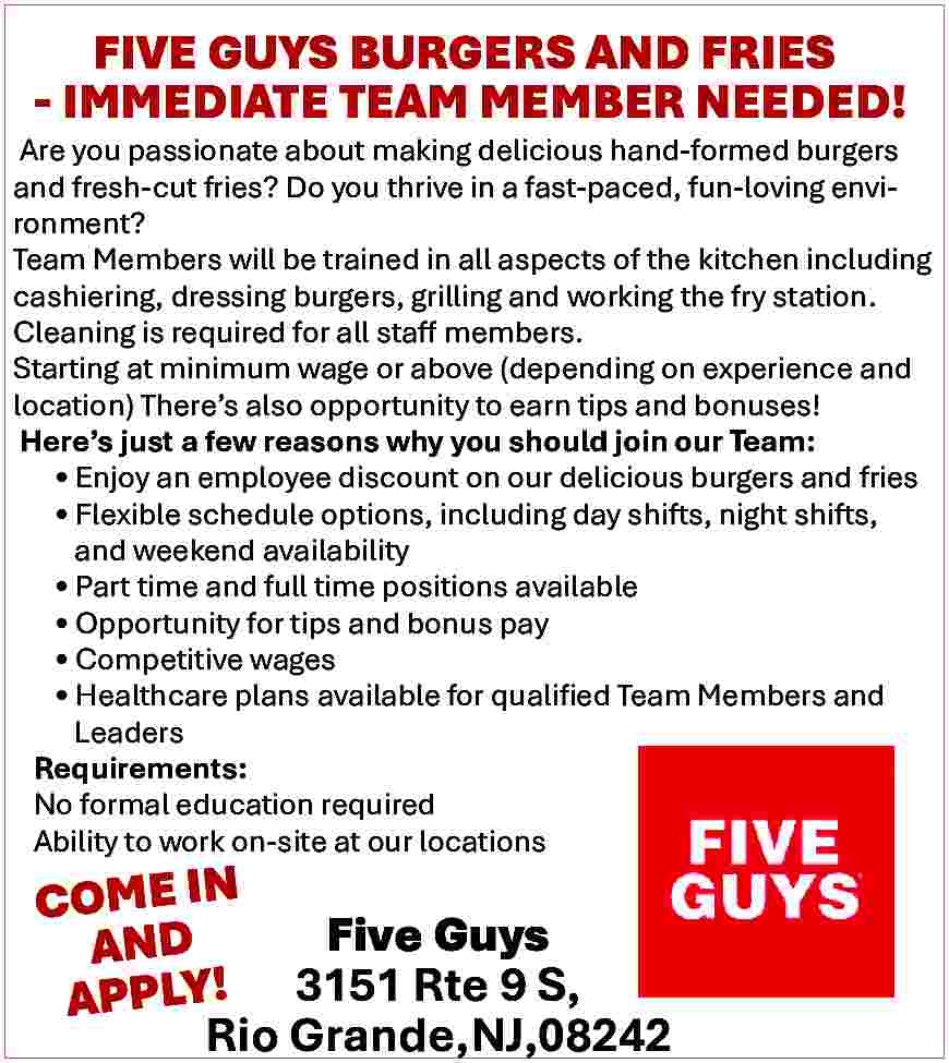 FIVE GUYS BURGERS AND FRIES  FIVE GUYS BURGERS AND FRIES  - IMMEDIATE TEAM MEMBER NEEDED!    Are you passionate about making delicious hand-formed burgers  and fresh-cut fries? Do you thrive in a fast-paced, fun-loving environment?  Team Members will be trained in all aspects of the kitchen including  cashiering, dressing burgers, grilling and working the fry station.  Cleaning is required for all staff members.  Starting at minimum wage or above (depending on experience and  location) There   s also opportunity to earn tips and bonuses!  Here   s just a few reasons why you should join our Team:      Enjoy an employee discount on our delicious burgers and fries      Flexible schedule options, including day shifts, night shifts,  and weekend availability      Part time and full time positions available      Opportunity for tips and bonus pay      Competitive wages      Healthcare plans available for qualified Team Members and  Leaders  Requirements:  No formal education required  Ability to work on-site at our locations    COME IN  Five Guys  AND  APPLY! 3151 Rte 9 S,  Rio Grande,NJ,08242     