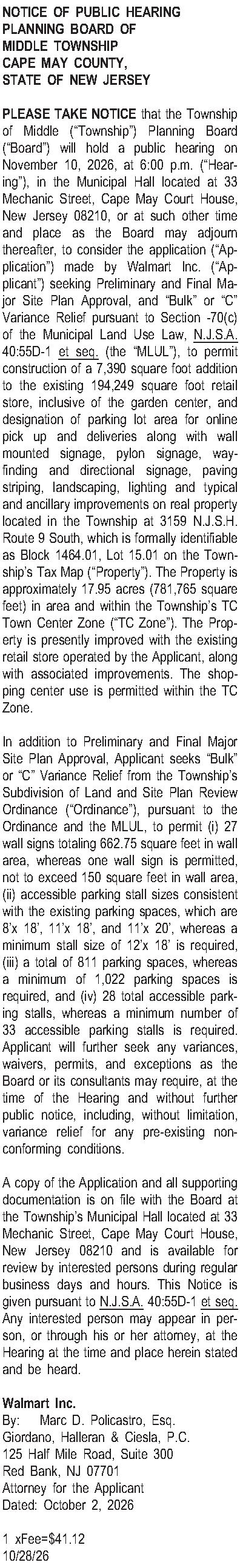 NOTICE OF PUBLIC HEARING PLANNING  NOTICE OF PUBLIC HEARING PLANNING BOARD OF MIDDLE TOWNSHIP CAPE MAY COUNTY, STATE OF NEW JERSEY  PLEASE TAKE NOTICE that the Township of Middle (Township) Planning Board (Board) will hold a public hearing on November 10, 2026, at 6:00 p.m. (Hearing), in the Municipal Hall located at 33 Mechanic Street, Cape May Court House, New Jersey 08210, or at such other time and place as the Board may adjourn thereafter, to consider the application (Application) made by Walmart Inc. (Applicant) seeking Preliminary and Final Major Site Plan Approval, and Bulk or C Variance Relief pursuant to Section -70(c) of the Municipal Land Use Law, N.J.S.A. 40:55D-1 et seq. (the MLUL), to permit construction of a 7,390 square foot addition to the existing 194,249 square foot retail store, inclusive of the garden center, and designation of parking lot area for online pick up and deliveries along with wall mounted signage, pylon signage, wayfinding and directional signage, paving striping, landscaping, lighting and typical and ancillary improvements on real property located in the Township at 3159 N.J.S.H. Route 9 South, which is formally identifiable as Block 1464.01, Lot 15.01 on the Townships Tax Map (Property). The Property is approximately 17.95 acres (781,765 square feet) in area and within the Townships TC Town Center Zone (TC Zone). The Property is presently improved with the existing retail store operated by the Applicant, along with associated improvements. The shopping center use is permitted within the TC Zone.    In addition to Preliminary and Final Major Site Plan Approval, Applicant seeks Bulk or C Variance Relief from the Townships Subdivision of Land and Site Plan Review Ordinance (Ordinance), pursuant to the Ordinance and the MLUL, to permit (i) 27 wall signs totaling 662.75 square feet in wall area, whereas one wall sign is permitted, not to exceed 150 square feet in wall area, (ii) accessible parking stall sizes consistent with the existing parking spaces, which are 8x 18, 11x 18, and 11x 20, whereas a minimum stall size of 12x 18 is required, (iii) a total of 811 parking spaces, whereas a minimum of 1,022 parking spaces is required, and (iv) 28 total accessible parking stalls, whereas a minimum number of 33 accessible parking stalls is required. Applicant will further seek any variances, waivers, permits, and exceptions as the Board or its consultants may require, at the time of the Hearing and without further public notice, including, without limitation, variance relief for any pre-existing nonconforming conditions.  A copy of the Application and all supporting documentation is on file with the Board at the Townships Municipal Hall located at 33 Mechanic Street, Cape May Court House, New Jersey 08210 and is available for review by interested persons during regular business days and hours. This Notice is given pursuant to N.J.S.A. 40:55D-1 et seq. Any interested person may appear in person, or through his or her attorney, at the Hearing at the time and place herein stated and be heard.  Walmart Inc.  By: Marc D. Policastro, Esq. Giordano, Halleran & Ciesla, P.C. 125 Half Mile Road, Suite 300 Red Bank, NJ 07701 Attorney for the Applicant Dated: October 2, 2026  1 xFee=$41.12 10/28/26 
